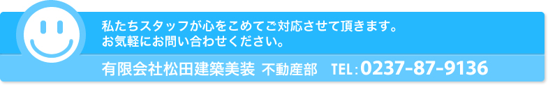 私たち松田建築美装・不動産部スタッフが心をこめてご対応させて頂きます。お気軽にご相談ください。
有限会社松田建築美装 不動産部 TEL：0237-77-5672